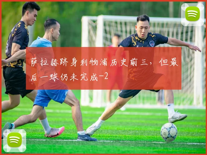 萨拉赫跻身利物浦历史前三，但最后一球仍未完成