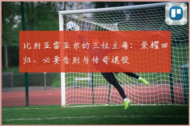 比利亚雷亚尔的三位主角：荣耀回归、必要告别与传奇退役