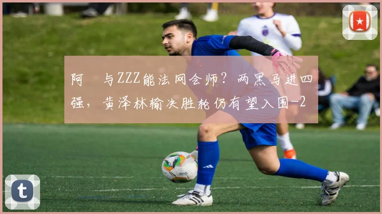阿昺与ZZZ能法网会师?两黑马进四强,黄泽林输决胜轮仍有望入围